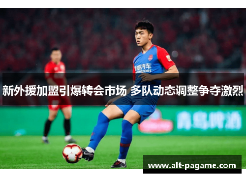 新外援加盟引爆转会市场 多队动态调整争夺激烈