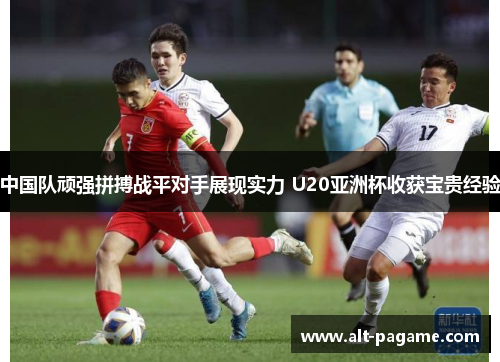 中国队顽强拼搏战平对手展现实力 U20亚洲杯收获宝贵经验