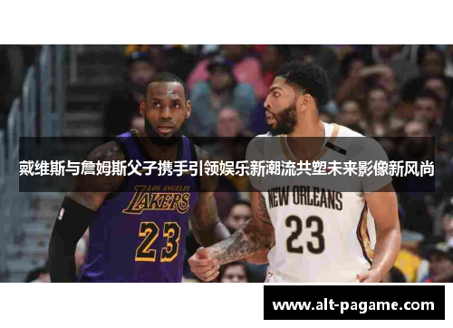 戴维斯与詹姆斯父子携手引领娱乐新潮流共塑未来影像新风尚