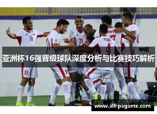 亚洲杯16强晋级球队深度分析与比赛技巧解析 亚洲杯16强晋级球队深度分析与比赛技巧解析