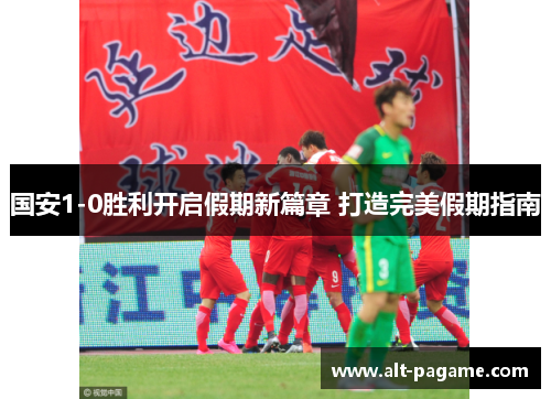 国安1-0胜利开启假期新篇章 打造完美假期指南