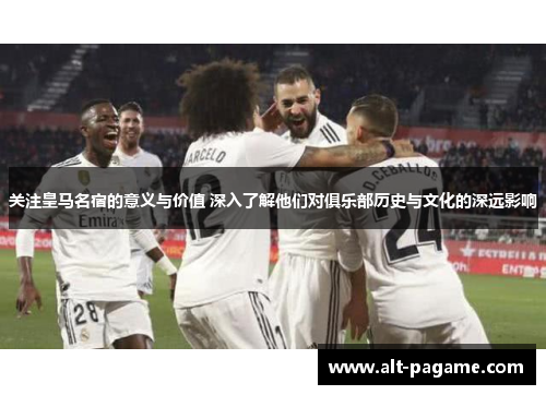 关注皇马名宿的意义与价值 深入了解他们对俱乐部历史与文化的深远影响