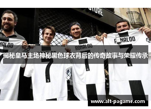 揭秘皇马主场神秘黑色球衣背后的传奇故事与荣耀传承