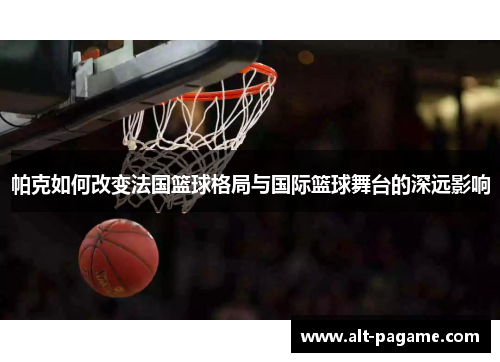 帕克如何改变法国篮球格局与国际篮球舞台的深远影响
