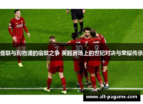 曼联与利物浦的宿敌之争 英超赛场上的世纪对决与荣耀传承 曼联与利物浦的宿敌之争 英超赛场上的世纪对决与荣耀传承