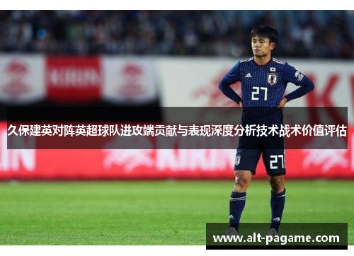 久保建英对阵英超球队进攻端贡献与表现深度分析技术战术价值评估 久保建英对阵英超球队进攻端贡献与表现深度分析技术战术价值评估