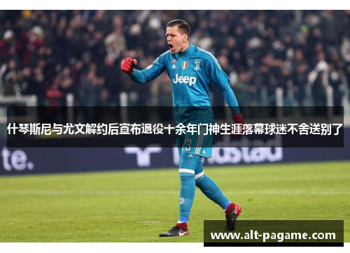 什琴斯尼与尤文解约后宣布退役十余年门神生涯落幕球迷不舍送别了