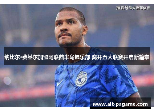 纳比尔·费基尔加盟阿联酋半岛俱乐部 离开五大联赛开启新篇章